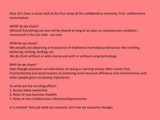 Now let‘s have a closer look at the four areas of the collaborative economy. First: collaborative 
consumption. 
WHAT do we share? 
(Almost) Everything can and will be shared as long or as soon as necessary pre-condition - 
mentioned in the last slide - are met. 
HOW do we share? 
We actually are observing a renaissance of traditional marketplace behaviour like reselling, 
bartering, renting, lending, etc. 
We do share without or with money and with or without using technology 
WHY do we share? 
Even though economic considerations of saving or earning money often comes first. 
Environmental and social reasons of achieving more recource efficiency and connectivness with 
other people gains increasing importance. 
So what are the resulting effect? 
1. Access beats ownership 
2. Raise of new business modells 
3. Raise of new Collaborative Lifestyles/Opportunities 
In a nutshell: Not just what we consume, but how we consume changes 
 
