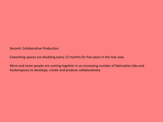 Second: Collaborative Production 
Coworking spaces are doubling every 12 months for five years in the row now. 
More and more people are coming together in an increasing number of fabrication labs and 
hackerspaces to develope, create and produce collaboratively. 
 
