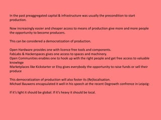 In the past preaggregated capital & infrastructure was usually the precondition to start 
production. 
Now increasingly easier and cheaper access to means of production give more and more people 
the opportunity to become producers. 
This can be considered a democratization of production. 
Open Hardware provides one with licence free tools and components. 
FabLabs & Hackerspaces gives one access to spaces and machinery. 
Open Communities enables one to hook up with the right people and get free access to valuable 
knowlege 
Marketplaces like Kickstarter or Etsy gives everybody the opportunity to raise funds or sell their 
produce 
This democratization of production will also foster its (Re)localisation. 
Michael Bauwens encapsulated it well in his speech at the recent Degrowth confrence in Leipzig: 
If it‘s light it should be global. If it‘s heavy it should be local. 
 