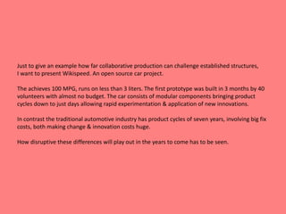 Just to give an example how far collaborative production can challenge established structures, 
I want to present Wikispeed. An open source car project. 
The achieves 100 MPG, runs on less than 3 liters. The first prototype was built in 3 months by 40 
volunteers with almost no budget. The car consists of modular components bringing product 
cycles down to just days allowing rapid experimentation & application of new innovations. 
In contrast the traditional automotive industry has product cycles of seven years, involving big fix 
costs, both making change & innovation costs huge. 
How disruptive these differences will play out in the years to come has to be seen. 
 