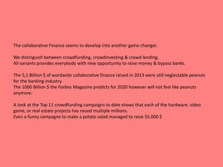 The collaborative Finance seems to develop into another game changer. 
We distinguish between crowdfunding, crowdinvesting & crowd lending. 
All variants provides everybody with new opportunity to raise money & bypass banks. 
The 5,1 Billion $ of wordwide collaborative finance raised in 2013 were still neglectable peanuts 
for the banking industry. 
The 1000 Billion $ the Forbes Magazine predicts for 2020 however will not feel like peanuts 
anymore. 
A look at the Top 11 crowdfunding campaigns to date shows that each of the hardware, video 
game, or real estate projects has raised multiple millions. 
Even a funny campagne to make a potato salad managed to raise 55.000 $ 
 