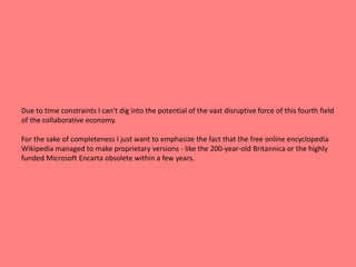 Due to time constraints I can‘t dig into the potential of the vast disruptive force of this fourth field 
of the collaborative economy. 
For the sake of completeness I just want to emphasize the fact that the free online encyclopedia 
Wikipedia managed to make proprietary versions - like the 200-year-old Britannica or the highly 
funded Microsoft Encarta obsolete within a few years. 
 