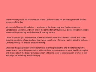 Thank you very much for the invitation to this Conference and for entrusting me with the first 
keynotes of the day. 
My name is Thomas Dönnebrink. - I am based in Berlin working as a Freelancer on the 
Collaborative Economy. And I am one of the connectors of OuiShare, a global network of people 
interested in promoting a collaborative & sharing society. 
I want to present you a comparison of two economies: One that I want to call old, as it starts 
showing symptoms of age. And one that I want to call new – for now – as it is about to be born. – 
Or more precisly – is already alive and kicking. 
Of course this juxtaposition will be schematic, at times provocative and therefore simplistic. 
Nevertheless I hope this presentation will contribute to the conference some food for thoughts 
and debate about the bigger pictures and can add some cents to the discussion of what is new 
and might be promising and challenging. 
 