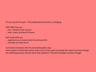 To sum up the first part - The Collaborative Economy is changing 
NOT ONLY how we ... 
... live, travel & move around 
... learn, work, produce & finance 
BUT ALSO HOW we 
... experience our environment & communal life 
... And how we think & act 
As Charles Eisenstein, the US social philosopher says: 
Every system is build upon values and a story. If you want to change the system you have change 
the underlying values and the story that upholds it. The best leverage to system change. 
 