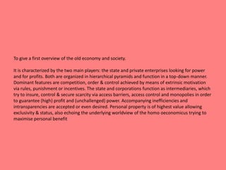 To give a first overview of the old economy and society. 
It is characterized by the two main players: the state and private enterprises looking for power 
and for profits. Both are organized in hierarchical pyramids and function in a top-down manner. 
Dominant features are competition, order & control achieved by means of extrinsic motivation 
via rules, punishment or incentives. The state and corporations function as intermediaries, which 
try to insure, control & secure scarcity via access barriers, access control and monopolies in order 
to guarantee (high) profit and (unchallenged) power. Accompanying inefficiencies and 
intransparencies are accepted or even desired. Personal property is of highest value allowing 
exclusivity & status, also echoing the underlying worldview of the homo oeconomicus trying to 
maximise personal benefit 
 
