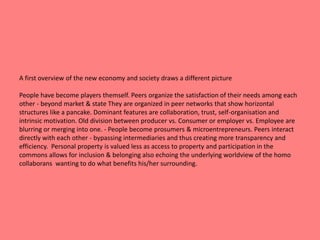 A first overview of the new economy and society draws a different picture 
People have become players themself. Peers organize the satisfaction of their needs among each 
other - beyond market & state They are organized in peer networks that show horizontal 
structures like a pancake. Dominant features are collaboration, trust, self-organisation and 
intrinsic motivation. Old division between producer vs. Consumer or employer vs. Employee are 
blurring or merging into one. - People become prosumers & microentrepreneurs. Peers interact 
directly with each other - bypassing intermediaries and thus creating more transparency and 
efficiency. Personal property is valued less as access to property and participation in the 
commons allows for inclusion & belonging also echoing the underlying worldview of the homo 
collaborans wanting to do what benefits his/her surrounding. 
 