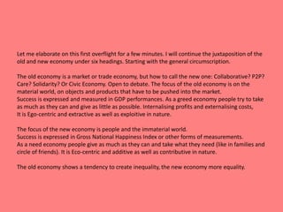 Let me elaborate on this first overflight for a few minutes. I will continue the juxtaposition of the 
old and new economy under six headings. Starting with the general circumscription. 
The old economy is a market or trade economy, but how to call the new one: Collaborative? P2P? 
Care? Solidarity? Or Civic Economy. Open to debate. The focus of the old economy is on the 
material world, on objects and products that have to be pushed into the market. 
Success is expressed and measured in GDP performances. As a greed economy people try to take 
as much as they can and give as little as possible. Internalising profits and externalising costs, 
It is Ego-centric and extractive as well as exploitive in nature. 
The focus of the new economy is people and the immaterial world. 
Success is expressed in Gross National Happiness Index or other forms of measurements. 
As a need economy people give as much as they can and take what they need (like in families and 
circle of friends). It is Eco-centric and additive as well as contributive in nature. 
The old economy shows a tendency to create inequality, the new economy more equality. 
 