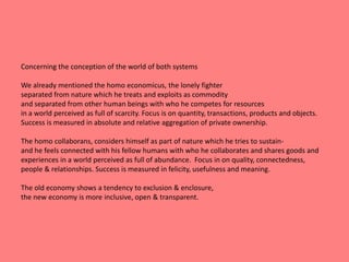 Concerning the conception of the world of both systems 
We already mentioned the homo economicus, the lonely fighter 
separated from nature which he treats and exploits as commodity 
and separated from other human beings with who he competes for resources 
in a world perceived as full of scarcity. Focus is on quantity, transactions, products and objects. 
Success is measured in absolute and relative aggregation of private ownership. 
The homo collaborans, considers himself as part of nature which he tries to sustain-and 
he feels connected with his fellow humans with who he collaborates and shares goods and 
experiences in a world perceived as full of abundance. Focus in on quality, connectedness, 
people & relationships. Success is measured in felicity, usefulness and meaning. 
The old economy shows a tendency to exclusion & enclosure, 
the new economy is more inclusive, open & transparent. 
 