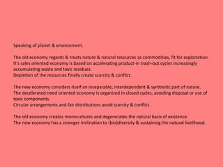 Speaking of planet & environment. 
The old economy regards & treats nature & natural resources as commodities, fit for exploitation. 
It‘s sales oriented economy is based on accelerating product-in trash-out cycles increasingly 
accumulating waste and toxic residues. 
Depletion of the resources finally create scarcity & conflict. 
The new economy considers itself an inseparable, interdependent & symbiotic part of nature. 
The decelerated need oriented economy is organized in closed cycles, avoiding disposal or use of 
toxic components. 
Circular arrangements and fair distributions avoid scarcity & conflict. 
The old economy creates monocultures and degenerates the natural basis of existence. 
The new economy has a stronger inclination to (bio)diversity & sustaining the natural livelihood. 
 
