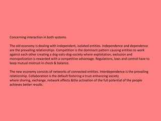 Concerning interaction in both systems 
The old economy is dealing with independent, isolated entities. Independence and dependence 
are the prevailing relationships. Competition is the dominant pattern causing entities to work 
against each other creating a dog-eats-dog-society where exploitation, exclusion and 
monopolization is rewarded with a competitive advantage. Regulations, laws and control have to 
keep mutual mistrust in check & balance. 
The new economy consists of networks of connected entities. Interdependence is the prevailing 
relationship. Collaboration is the default fostering a trust-enhancing society 
where sharing, exchange, network effects &the activation of the full potential of the people 
achieves better results. 
 