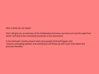 Here is what you can expect 
First I will give you an overview of the Collaborative Economy, my home turf and the angle from 
which I will look at the contrasted economies in the second part. 
In the third part I shortly present what some people think will happen next. 
I assume succeeding speakers and contributors will follow up with much more detail and 
precision hereafter. 
 