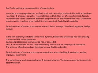And finally looking at the comparision of organizations. 
In the old economy organisations are fairly static units with rigid borders & hierarchical top-down 
rule. Goals & processes as well as responsibilities and liabilities are often well defined. Tasks & 
responsibilities clearly separated. Both tend to specialization and entrenched habits. Established 
structures often involve a great deal of fix costs - causing inflexibility & immobility. 
Typical activities of the old economy are: control, direct, manage, plan ahead, aggregate, budget, 
execute 
In the new economy units tend to me more dynamic, flexible and created ad-hoc with crossing 
borders and P2P self-organization. 
Goals and processes are formulated ad-hoc or as needed. 
Tasks & responsibilities are less separated leaving more space for serendipity & innovation. 
The units are often lean and can therefore be very flexible and mobil. 
Typical activities of the new economy are: coordinate, ad-hoc building & evaluation, enable, 
improvise, experiment. 
The old economy tends to centralization & bureaucratization. The new economy inclines more to 
decentralization. 
 