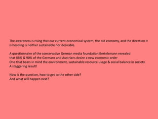 The awareness is rising that our current economical system, the old economy, and the direction it 
is heading is neither sustainable nor desirable. 
A questionnaire of the conservative German media foundation Bertelsmann revealed 
that 88% & 90% of the Germans and Austrians desire a new economic order 
One that bears in mind the environment, sustainable resource usage & social balance in society. 
A staggering result! 
Now is the question, how to get to the other side? 
And what will happen next? 
 