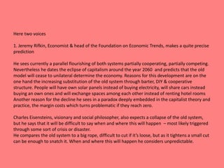 Here two voices 
1. Jeremy Rifkin, Economist & head of the Foundation on Economic Trends, makes a quite precise 
prediction 
He sees currently a parallel flourishing of both systems partially cooperating, partially competing. 
Nevertheless he dates the eclipse of capitalism around the year 2060 and predicts that the old 
model will cease to unilateral determine the economy. Reasons for this development are on the 
one hand the increasing substitution of the old system through barter, DIY & cooperative 
structure. People will have own solar panels instead of buying electricity, will share cars instead 
buying an own ones and will exchange spaces among each other instead of renting hotel rooms 
Another reason for the decline he sees in a paradox deeply embedded in the capitalist theory and 
practice, the margin costs which turns problematic if they reach zero. 
Charles Eisensteins, visionary and social philosopher, also expects a collapse of the old system, 
but he says that it will be difficult to say when and where this will happen – most likely triggered 
through some sort of crisis or disaster. 
He compares the old system to a big rope, difficult to cut if it’s loose, but as it tightens a small cut 
can be enough to snatch it. When and where this will happen he considers unpredictable. 
 