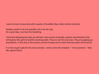I want to close my key-note with a quote of Arundhati Roy, Indian Author & Activist 
Another world is not only possible, she is on her way. 
On a quiet day, I can hear her breathing 
I think the following two days we will hear many stories of people, projects and initiatives that 
will express this spirit of another world possible. They are not the only ones. They are popping up 
everywhere: in this city, in this country, all over Europe and in more and more parts of the world. 
It is time to get ready for the new economy - and to name the newborn – “civic economy“ - feels 
like a good choice. 
 