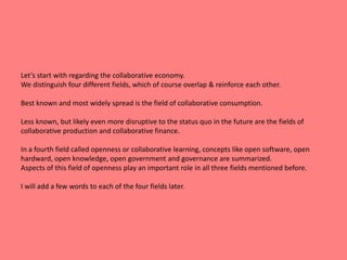 Let‘s start with regarding the collaborative economy. 
We distinguish four different fields, which of course overlap & reinforce each other. 
Best known and most widely spread is the field of collaborative consumption. 
Less known, but likely even more disruptive to the status quo in the future are the fields of 
collaborative production and collaborative finance. 
In a fourth field called openness or collaborative learning, concepts like open software, open 
hardward, open knowledge, open government and governance are summarized. 
Aspects of this field of openness play an important role in all three fields mentioned before. 
I will add a few words to each of the four fields later. 
 