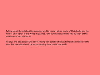 Talking about the collaborative economy we like to start with a quote of Chris Anderson, the 
former chief editor of the Wired magazines, who summarizes well the first 20 years of this 
millenium in two sentences. 
He says: The past decade was about finding new collaboration and innovation models on the 
web. The next decade will be about applying them to the real world. 
 