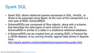 Spark SQL 
• Spark SQL allows relational queries expressed in SQL, HiveQL, or 
Scala to be executed using Spark. At the co...