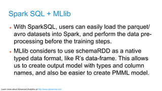 Spark SQL + MLlib 
l With SparkSQL, users can easily load the parquet/ 
avro datasets into Spark, and perform the data pr...