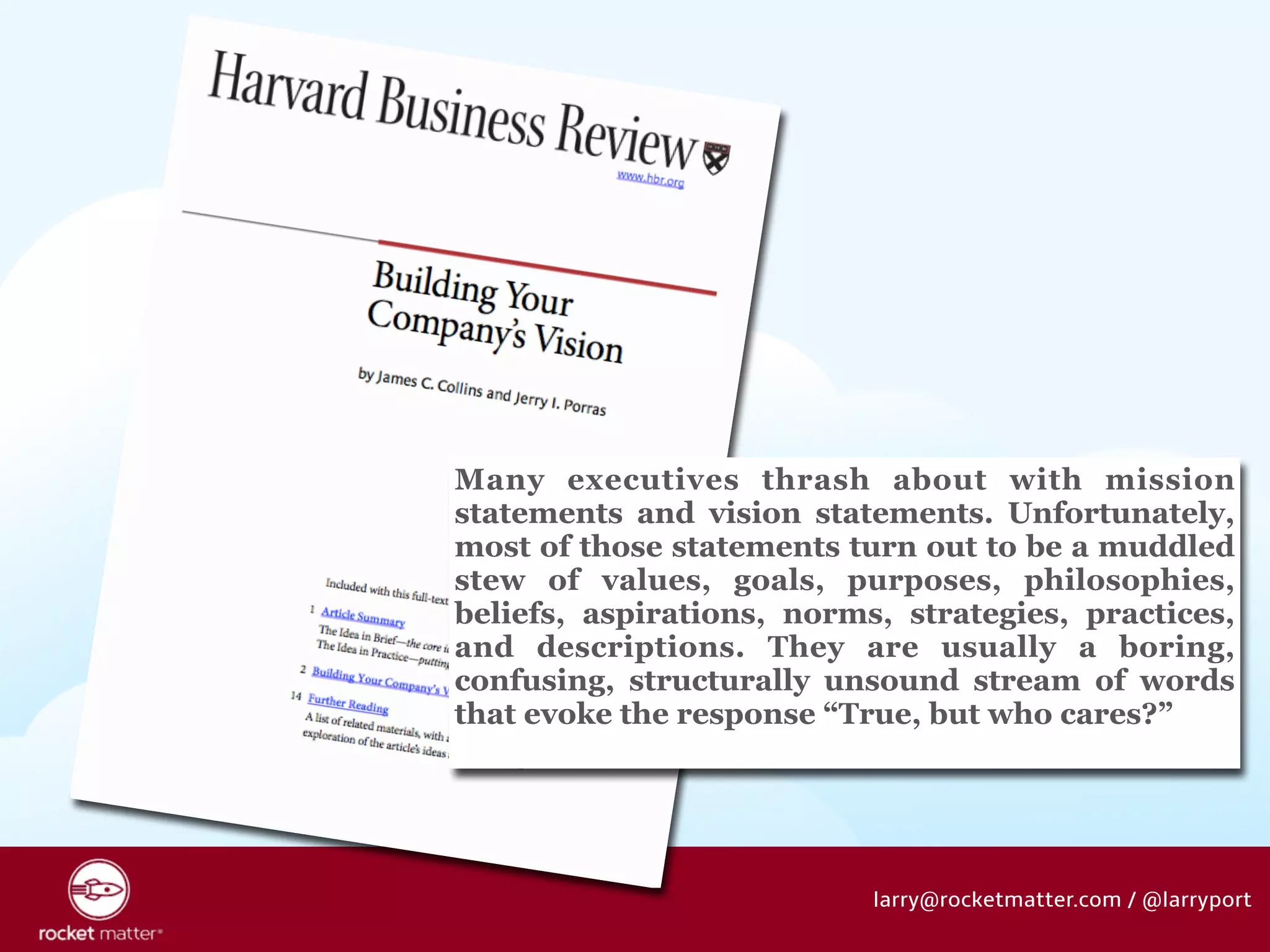 Many executives thrash about with mission 
statements and vision statements. Unfortunately, 
most of those statements turn out to be a muddled 
stew of values, goals, purposes, philosophies, 
beliefs, aspirations, norms, strategies, practices, 
and descriptions. They are usually a boring, 
confusing, structurally unsound stream of words 
that evoke the response “True, but who cares?” 
larry@rocketmatter.com / @larryport 
 