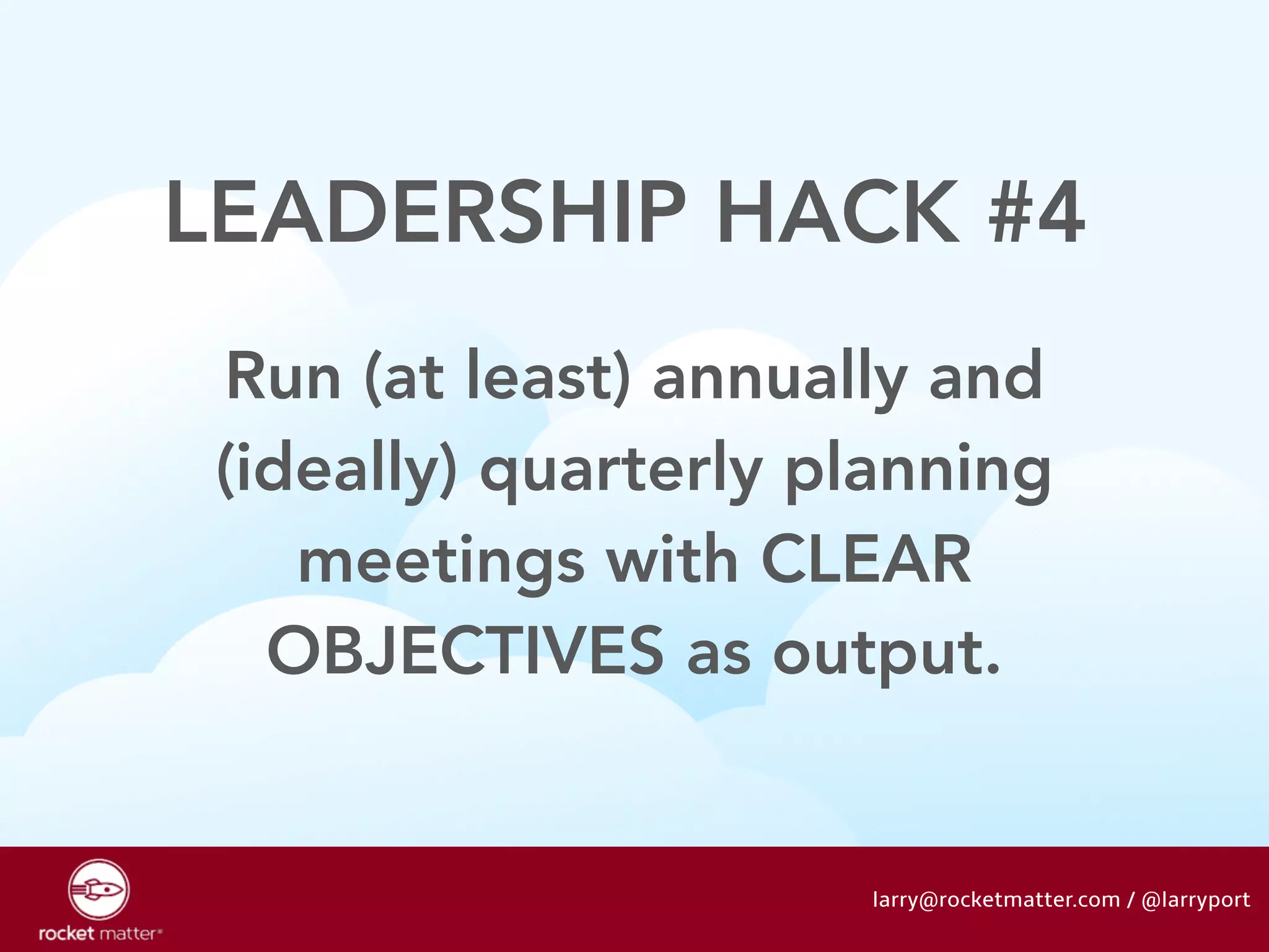 LEADERSHIP HACK #4 
Run (at least) annually and 
(ideally) quarterly planning 
meetings with CLEAR 
OBJECTIVES as output. 
larry@rocketmatter.com / @larryport 
 