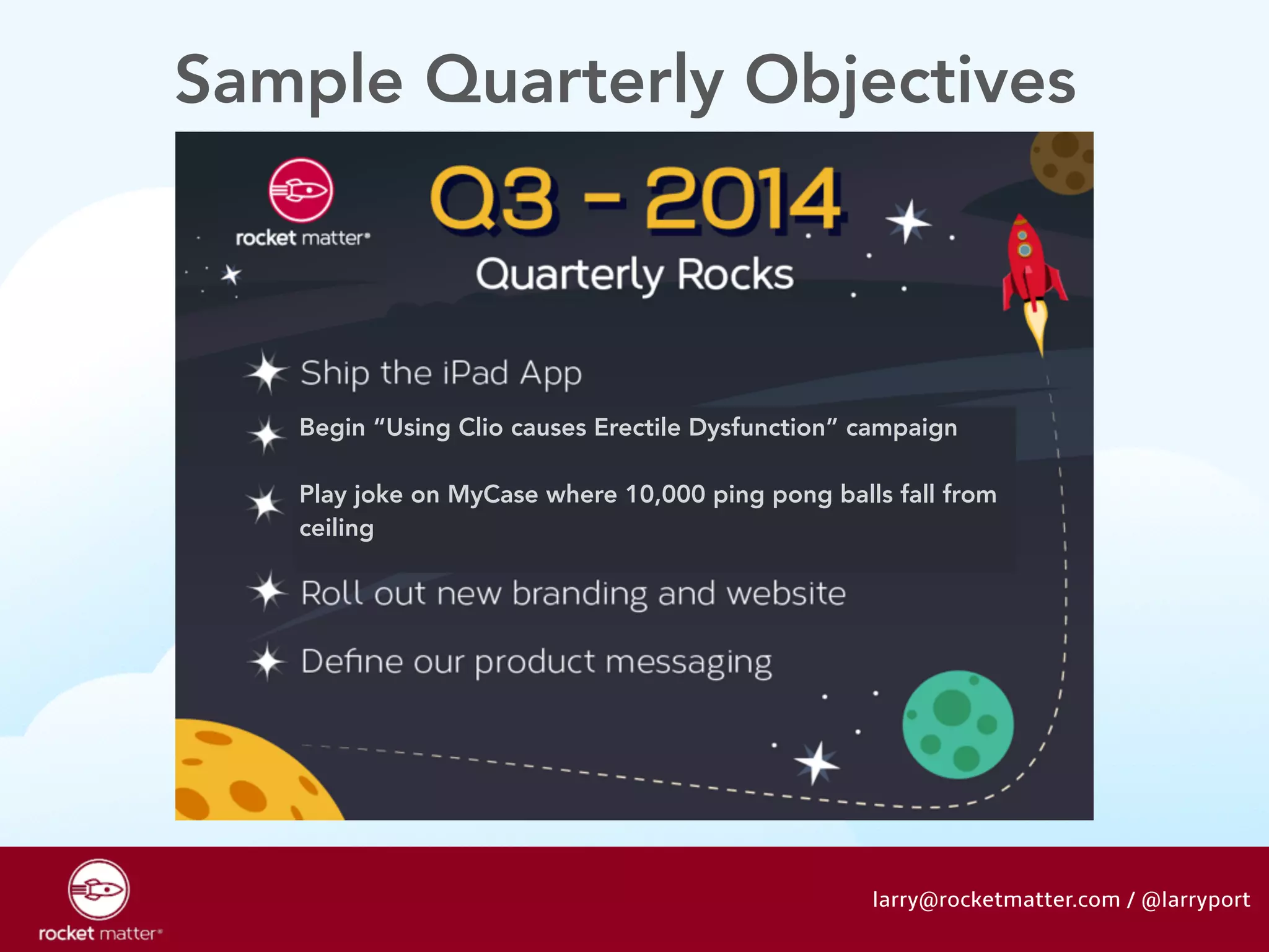 Sample Quarterly Objectives 
Begin “Using Clio causes Erectile Dysfunction” campaign 
! 
Play joke on MyCase where 10,000 ping pong balls fall from 
ceiling 
larry@rocketmatter.com / @larryport 
 