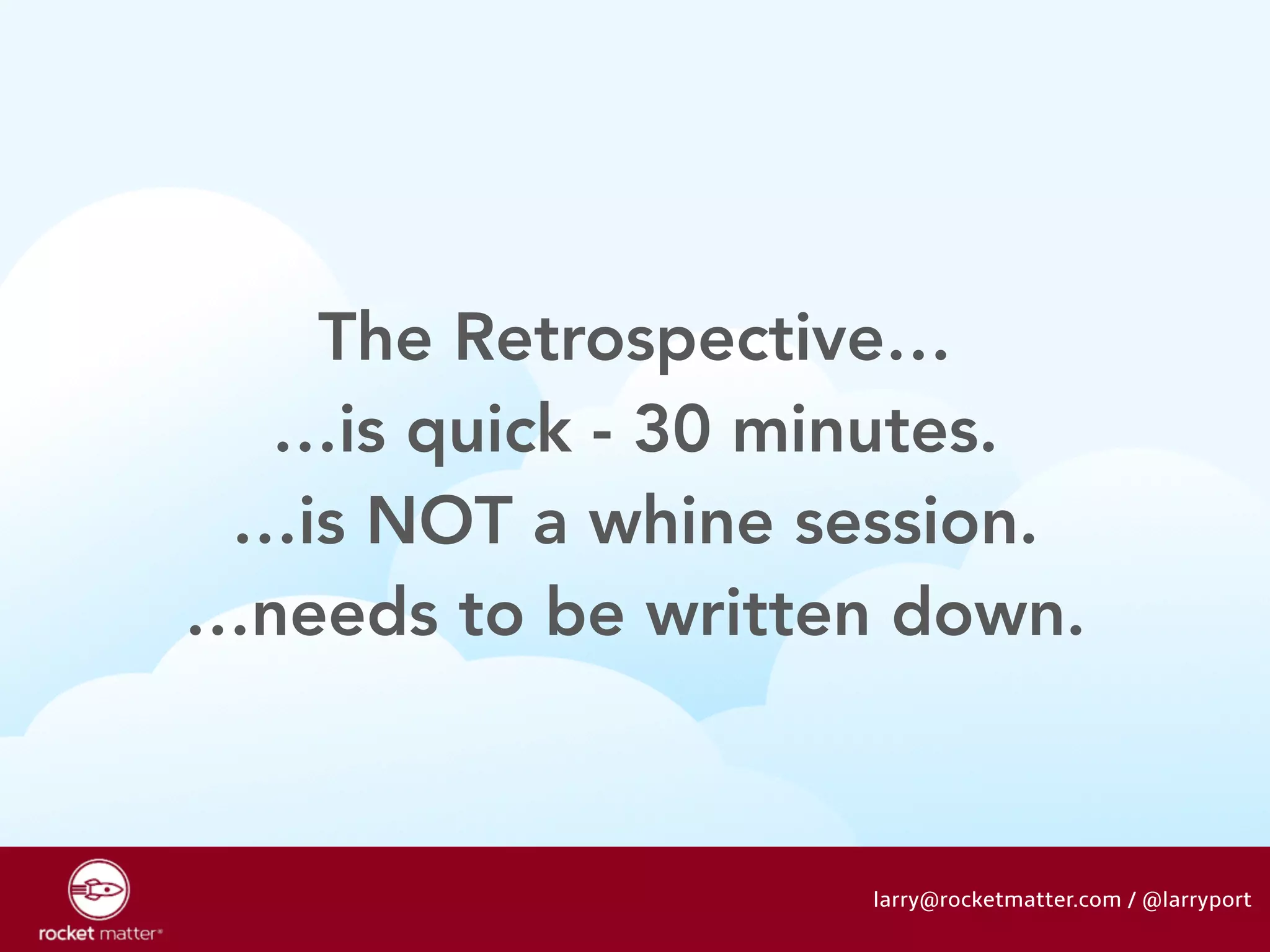 The Retrospective… 
…is quick - 30 minutes. 
…is NOT a whine session. 
…needs to be written down. 
larry@rocketmatter.com / @larryport 
 