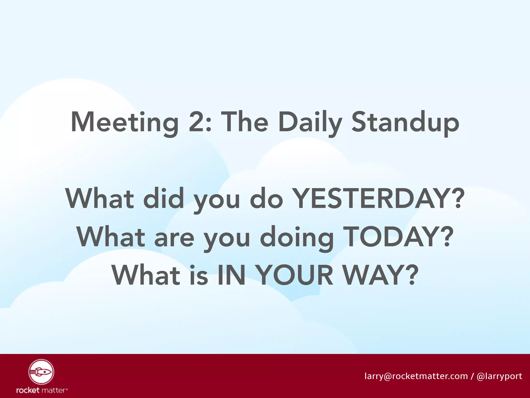 Meeting 2: The Daily Standup 
! 
What did you do YESTERDAY? 
What are you doing TODAY? 
What is IN YOUR WAY? 
larry@rocketmatter.com / @larryport 
 