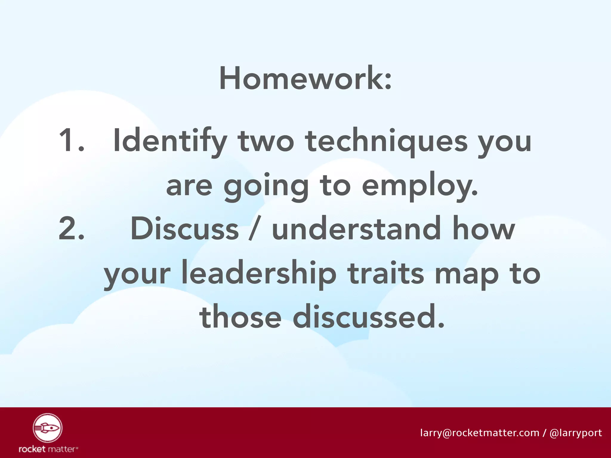 1. Identify two techniques you 
are going to employ. 
2. Discuss / understand how 
your leadership traits map to 
those discussed. 
larry@rocketmatter.com / @larryport 
Homework: 
 