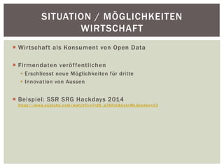 SITUATION / MÖGLICHKEITEN 
WIRTSCHAFT 
¡ Wirtschaft als Konsument von Open Data 
¡ Firmendaten veröffentlichen 
§ Erschliesst neue Möglichkeiten für dritte 
§ Innovation von Aussen 
¡ Beispiel: SSR SRG Hackdays 2014 
https://www. youtube.com/watch?v=7rd9_p76FrE&list=WL&index=12 
 
