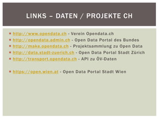 LINKS – DATEN / PROJEKTE CH 
¡ http://www.opendata.ch - Verein Opendata.ch 
¡ http://opendata.admin.ch - Open Data Portal des Bundes 
¡ http://make.opendata.ch - Projektsammlung zu Open Data 
¡ http://data.stadt-zuerich.ch - Open Data Portal Stadt Zürich 
¡ http://transport.opendata.ch - API zu ÖV-Daten 
¡ https://open.wien.at - Open Data Portal Stadt Wien 
 