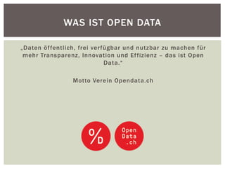 WAS IST OPEN DATA 
„Daten öffentlich, frei verfügbar und nutzbar zu machen für 
mehr Transparenz, Innovation und Effizienz – das ist Open 
Data.“ 
Motto Verein Opendata.ch 
 