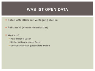 WAS IST OPEN DATA 
¡ Daten öffentlich zur Verfügung stellen 
¡ Rohdaten! (=maschinenlesbar) 
¡ Was nicht: 
§ Persönliche Daten 
§ Sicherheitsrelevante Daten 
§ Urheberrechtlich geschützte Daten 
 