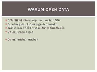 WARUM OPEN DATA 
¡ Öffentlichkeitsprinzip (neu auch in SG) 
¡ Erhebung durch Steuergelder bezahlt 
¡ Transparenz der Entscheidungsgrundlagen 
¡ Daten liegen brach 
¡ Daten nutzbar machen 
 