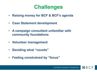 Challenges 
• Raising money for BCF & BCF’s agenda 
• Case Statement development 
• A campaign consultant unfamiliar with 
community foundations 
• Volunteer management 
• Deciding what “counts” 
• Feeling constrained by “focus” 
 