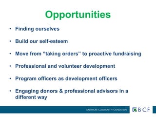 Opportunities 
• Finding ourselves 
• Build our self-esteem 
• Move from “taking orders” to proactive fundraising 
• Professional and volunteer development 
• Program officers as development officers 
• Engaging donors & professional advisors in a 
different way 
 