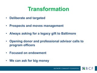 Transformation 
• Deliberate and targeted 
• Prospects and moves management 
• Always asking for a legacy gift to Baltimore 
• Opening donor and professional advisor calls to 
program officers 
• Focused on endowment 
• We can ask for big money 
 