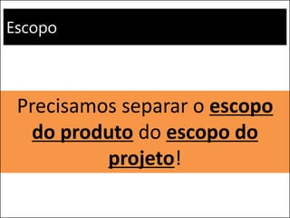 Escopo 
Precisamos separar o escopo do produto do escopo do projeto!  