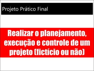 Projeto Prático Final 
Realizar o planejamento, execução e controle de um projeto (fictício ou não)  