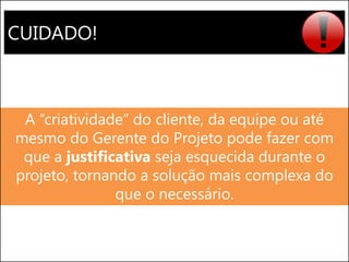 CUIDADO! 
A “criatividade” do cliente, da equipe ou até mesmo do Gerente do Projeto pode fazer com que a justificativa seja esquecida durante o projeto, tornando a solução mais complexa do que o necessário.  