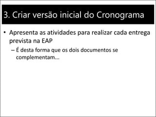 3. Criar versão inicial do Cronograma 
•Apresenta as atividades para realizar cada entrega prevista na EAP 
–É desta forma que os dois documentos se complementam...  