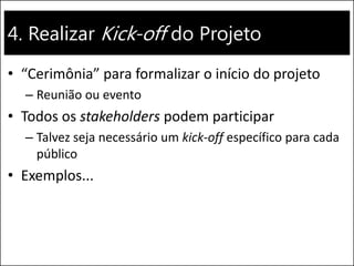 4. Realizar Kick-off do Projeto 
•“Cerimônia” para formalizar o início do projeto 
–Reunião ou evento 
•Todos os stakeholders podem participar 
–Talvez seja necessário um kick-off específico para cada público 
•Exemplos...  