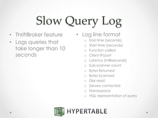 Slow  Query  Log	
•  ThriftBroker feature
•  Logs queries that
take longer than 10
seconds
•  Log line format
o  End time (seconds)
o  Start time (seconds)
o  Function called
o  Client IP/port
o  Latency (milliseconds)
o  Sub-scanner count
o  Bytes Returned
o  Bytes Scanned
o  Disk read
o  Servers contacted
o  Namespace
o  HQL representation of query
 