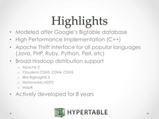 Highlights	
•  Modeled after Google’s Bigtable database
•  High Performance Implementation (C++)
•  Apache Thrift interface for all popular languages
(Java, PHP, Ruby, Python, Perl, etc)
•  Broad Hadoop distribution support
o  Apache 2
o  Cloudera CDH3, CDH4, CDH5
o  IBM BigInsights 3
o  Hortonworks HDP2
o  MapR
•  Actively developed for 8 years
 