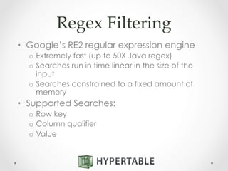 Regex  Filtering	
•  Google’s RE2 regular expression engine
o  Extremely fast (up to 50X Java regex)
o  Searches run in time linear in the size of the
input
o  Searches constrained to a fixed amount of
memory
•  Supported Searches:
o  Row key
o  Column qualifier
o  Value
 