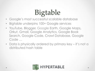 Bigtable	
•  Google’s most successful scalable database
•  Bigtable underpins 100+ Google services
•  YouTube, Blogger, Google Earth, Google Maps,
Orkut, Gmail, Google Analytics, Google Book
Search, Google Code, Crawl Database, Google
Code …
•  Data is physically ordered by primary key – it’s not a
distributed hash table
 