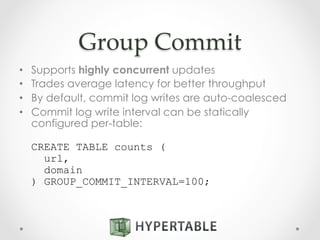 Group  Commit	
•  Supports highly concurrent updates
•  Trades average latency for better throughput
•  By default, commit log writes are auto-coalesced
•  Commit log write interval can be statically
configured per-table:
CREATE TABLE counts (
url,
domain
) GROUP_COMMIT_INTERVAL=100;
 