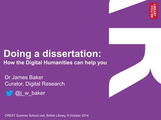 Doing a dissertation: 
How the Digital Humanities can help you 
Dr James Baker 
Curator, Digital Research 
@j_w_baker 
University of Roehampton, 23 October 2014 
 