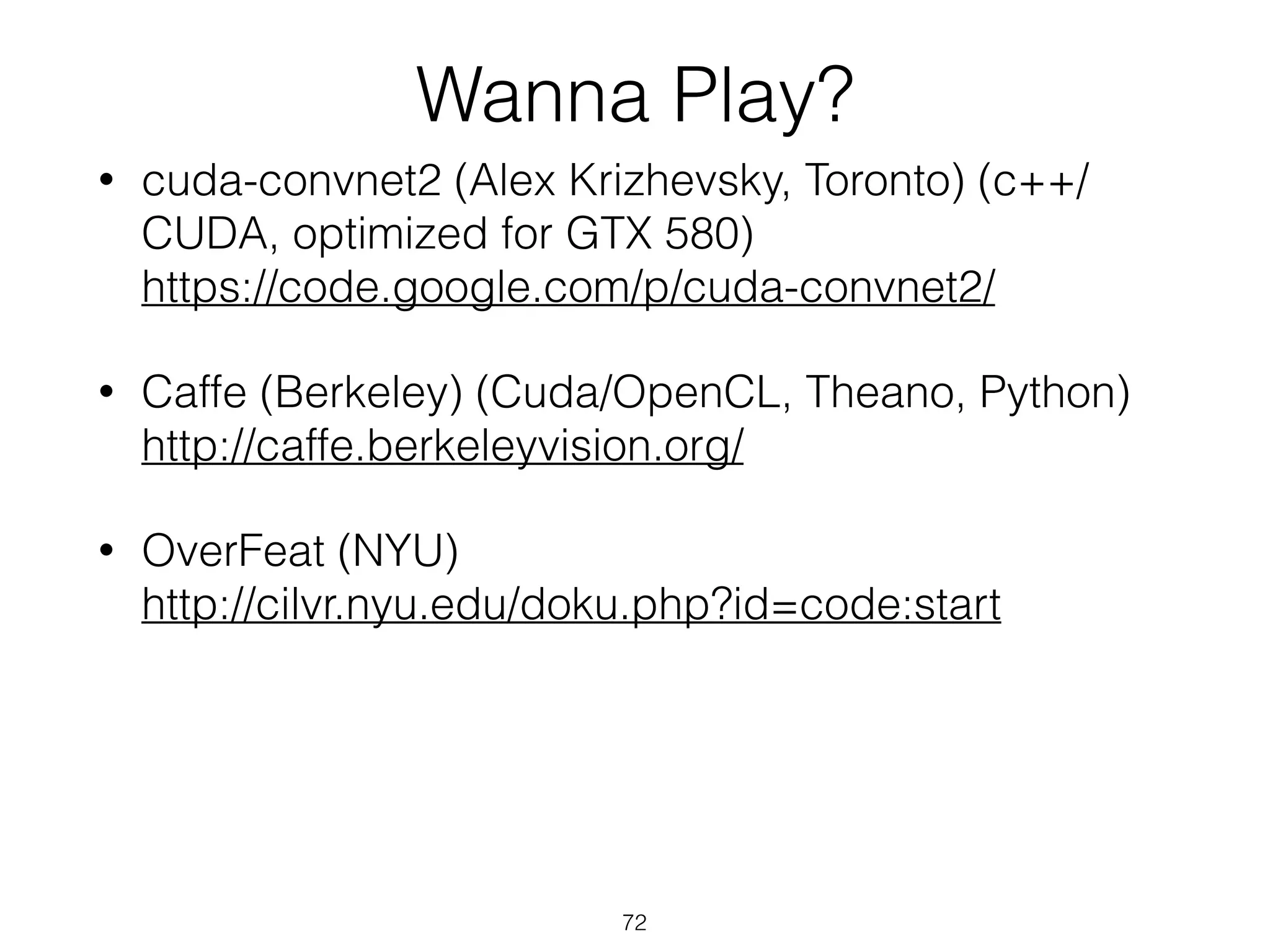 Wanna Play? 
• cuda-convnet2 (Alex Krizhevsky, Toronto) (c++/ 
CUDA, optimized for GTX 580) 
https://code.google.com/p/cuda-convnet2/ 
• Caffe (Berkeley) (Cuda/OpenCL, Theano, Python) 
http://caffe.berkeleyvision.org/ 
• OverFeat (NYU) 
http://cilvr.nyu.edu/doku.php?id=code:start 
72 
 