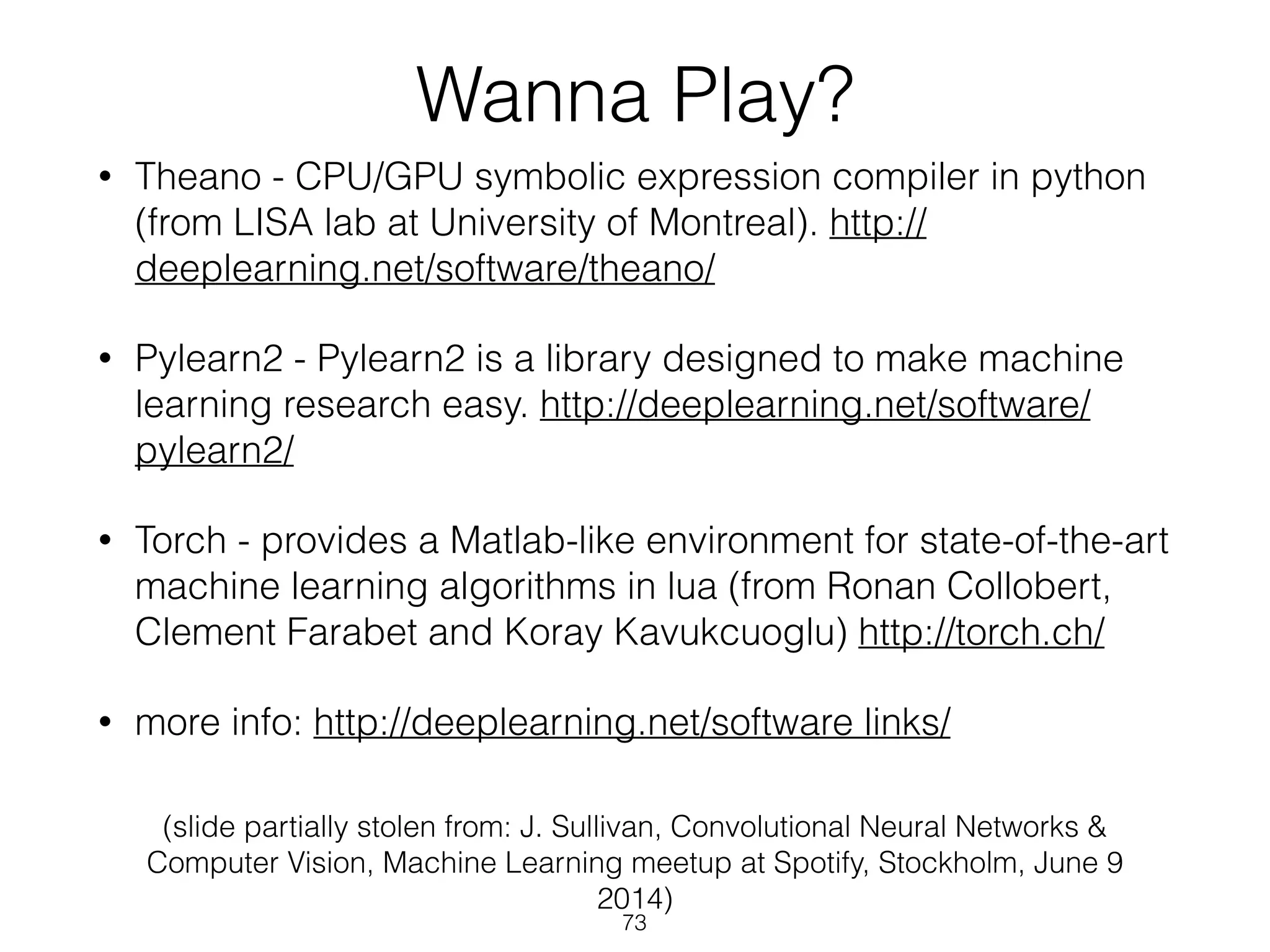 Wanna Play? 
• Theano - CPU/GPU symbolic expression compiler in python 
(from LISA lab at University of Montreal). http:// 
deeplearning.net/software/theano/ 
• Pylearn2 - Pylearn2 is a library designed to make machine 
learning research easy. http://deeplearning.net/software/ 
pylearn2/ 
• Torch - provides a Matlab-like environment for state-of-the-art 
machine learning algorithms in lua (from Ronan Collobert, 
Clement Farabet and Koray Kavukcuoglu) http://torch.ch/ 
• more info: http://deeplearning.net/software links/ 
(slide partially stolen from: J. Sullivan, Convolutional Neural Networks & 
Computer Vision, Machine Learning meetup at Spotify, Stockholm, June 9 
2014) 
73 
 